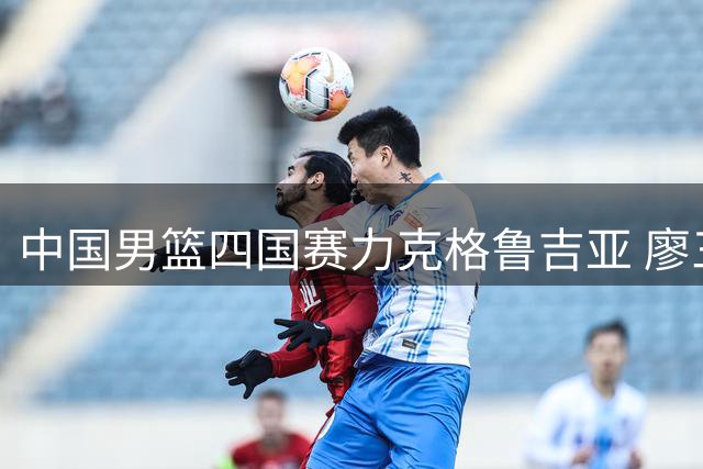 中国男篮四国赛力克格鲁吉亚 廖三宁高效砍18分带队逆转