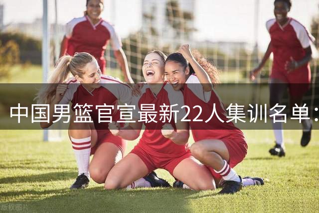 中国男篮官宣最新22人集训名单：增补胡明轩 高诗岩冯傲离队