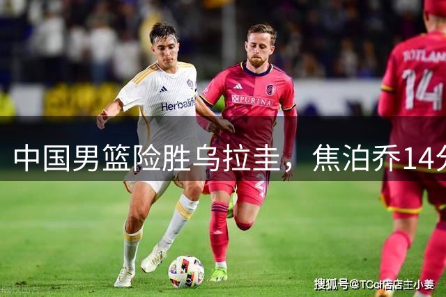 中国男篮险胜乌拉圭，焦泊乔14分，贺希宁17+3核心发挥，王俊杰末节没上
