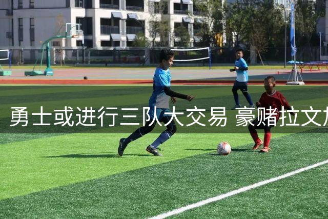 勇士或进行三队大交易 豪赌拉文加福德助库里最后一搏
