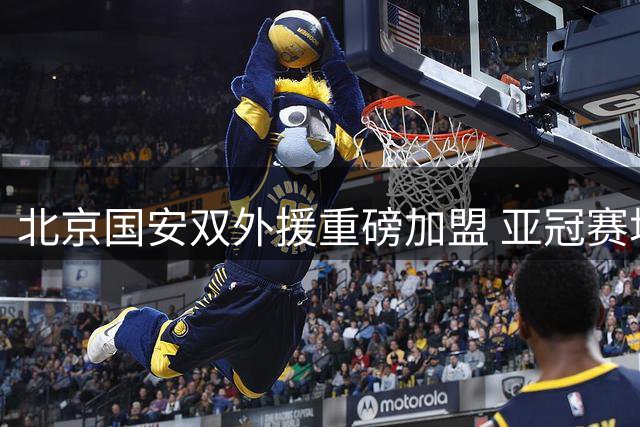 北京国安双外援重磅加盟 亚冠赛场战力全面升级