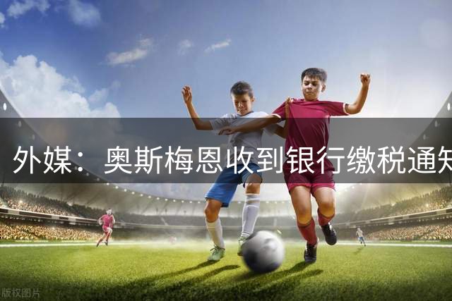 外媒：奥斯梅恩收到银行缴税通知，加拉塔萨雷迅速代缴平息风波