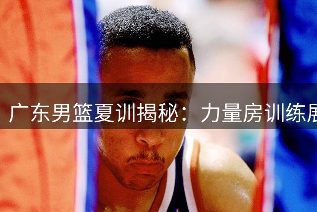 广东男篮夏训揭秘：力量房训练展现硬核实力