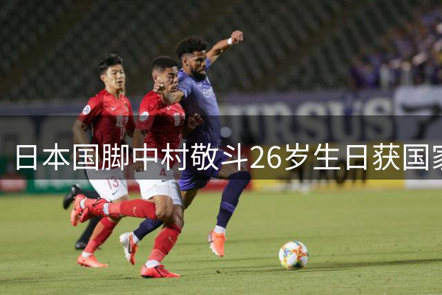 日本国脚中村敬斗26岁生日获国家队祝福 世界杯表现引发欧洲豪门争夺