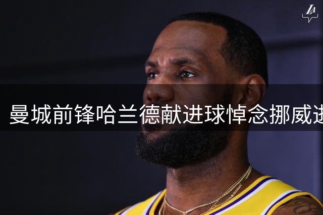 曼城前锋哈兰德献进球悼念挪威逝去君主