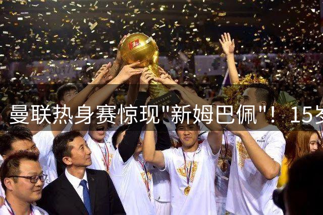 曼联热身赛惊现"新姆巴佩"！15岁天才首秀引热议