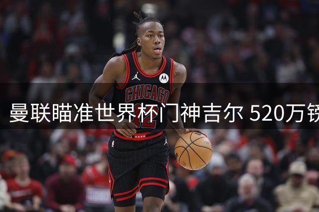 曼联瞄准世界杯门神吉尔 520万镑解约金引豪门争夺