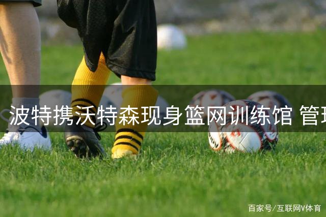 波特携沃特森现身篮网训练馆 管理层冷淡态度遭现实挑战