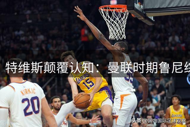 特维斯颠覆认知：曼联时期鲁尼综合能力超越梅罗