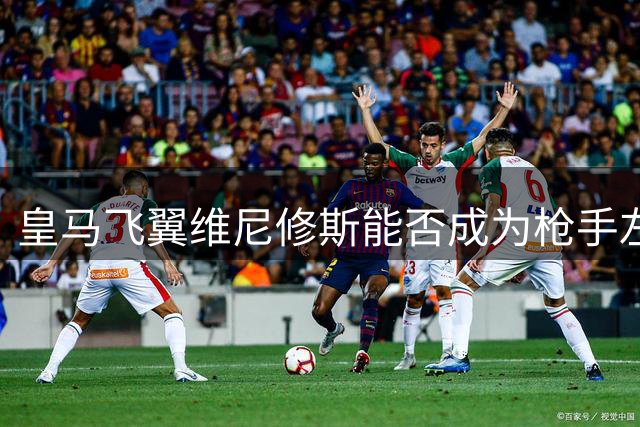 皇马飞翼维尼修斯能否成为枪手左路真命天子？