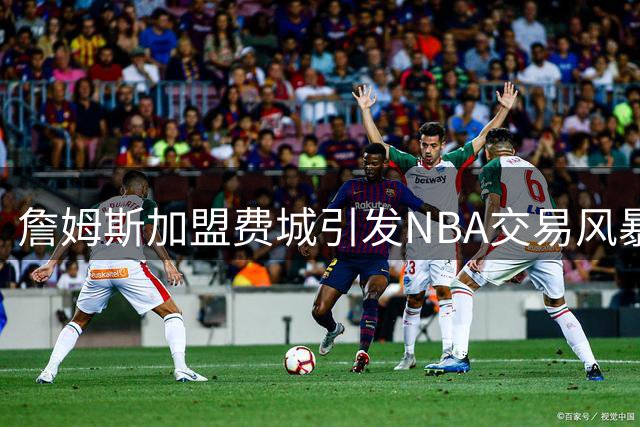 詹姆斯加盟费城引发NBA交易风暴，联盟格局或将重塑