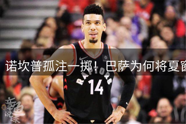 诺坎普孤注一掷！巴萨为何将夏窗命运押注马竞神锋？