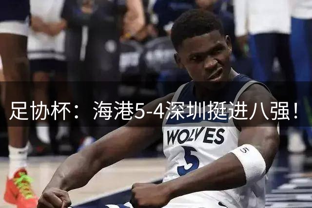 足协杯：海港5-4深圳挺进八强！武磊首罚命中+刘祝润第6轮绝杀