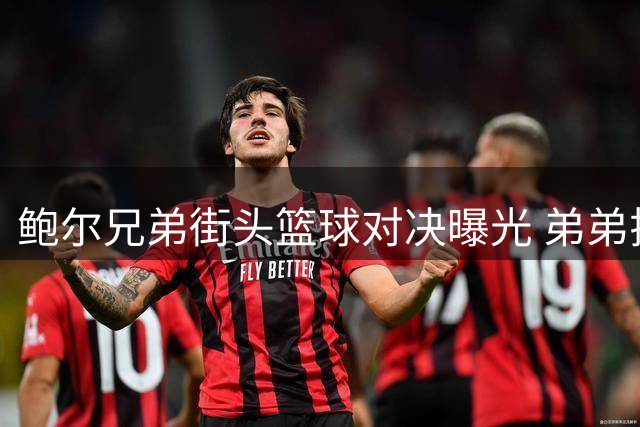 鲍尔兄弟街头篮球对决曝光 弟弟拉梅洛数据全面碾压哥哥