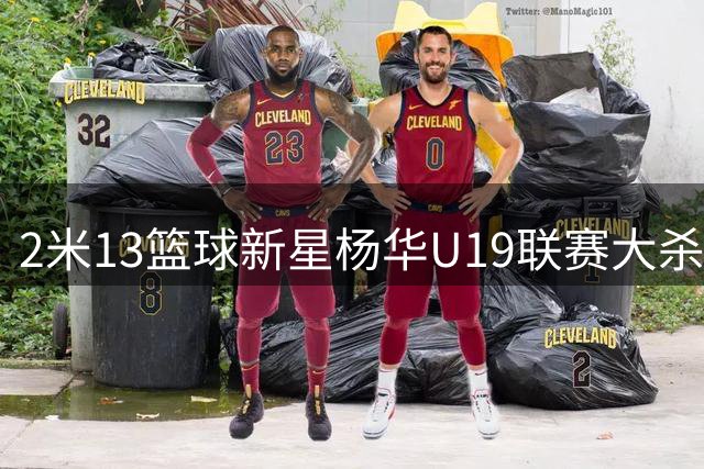 2米13篮球新星杨华U19联赛大杀四方 单场6封盖震慑广东青年军