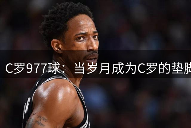 C罗977球：当岁月成为C罗的垫脚石